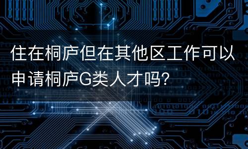 住在桐庐但在其他区工作可以申请桐庐G类人才吗？