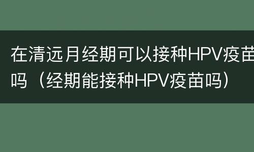 在清远月经期可以接种HPV疫苗吗（经期能接种HPV疫苗吗）