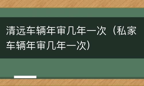 清远车辆年审几年一次（私家车辆年审几年一次）