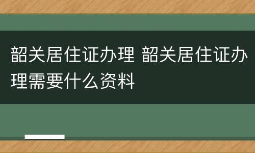 韶关居住证办理 韶关居住证办理需要什么资料
