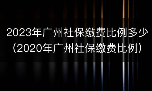 2023年广州社保缴费比例多少（2020年广州社保缴费比例）
