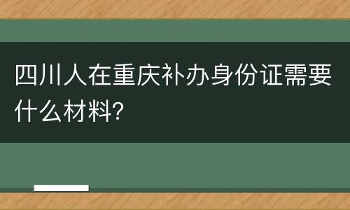 四川人在重庆补办身份证需要什么材料？