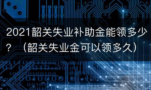 2021韶关失业补助金能领多少？（韶关失业金可以领多久）