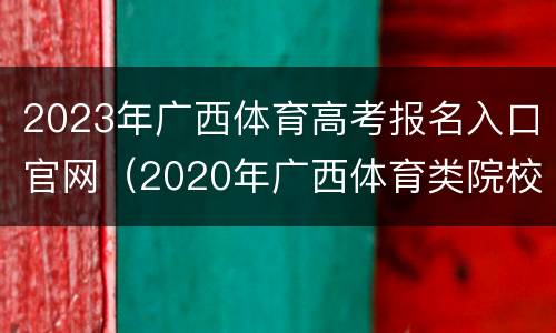 2023年广西体育高考报名入口官网（2020年广西体育类院校招生填报指南）