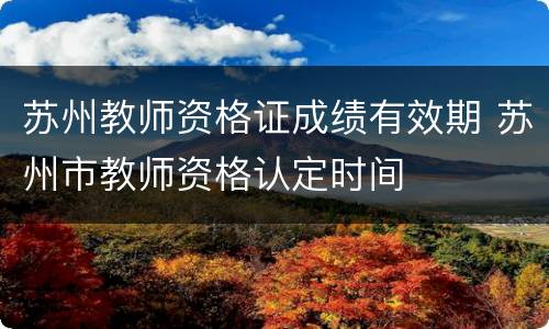 苏州教师资格证成绩有效期 苏州市教师资格认定时间