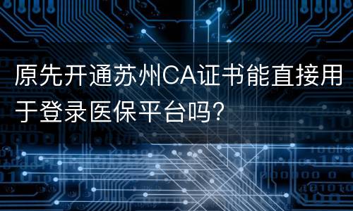 原先开通苏州CA证书能直接用于登录医保平台吗?