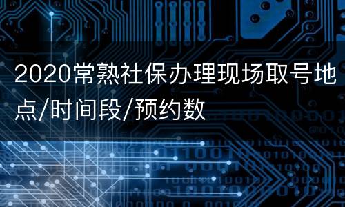 2020常熟社保办理现场取号地点/时间段/预约数
