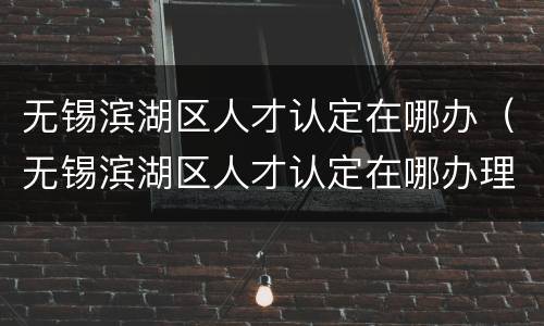 无锡滨湖区人才认定在哪办（无锡滨湖区人才认定在哪办理）