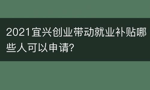 2021宜兴创业带动就业补贴哪些人可以申请？