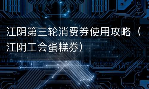 江阴第三轮消费券使用攻略（江阴工会蛋糕券）