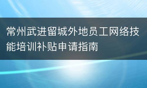 常州武进留城外地员工网络技能培训补贴申请指南