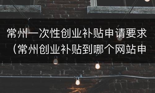 常州一次性创业补贴申请要求（常州创业补贴到哪个网站申请）