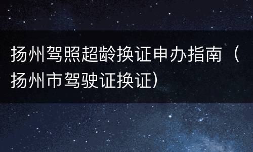 扬州驾照超龄换证申办指南（扬州市驾驶证换证）
