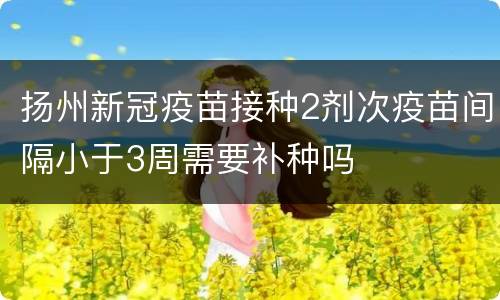 扬州新冠疫苗接种2剂次疫苗间隔小于3周需要补种吗
