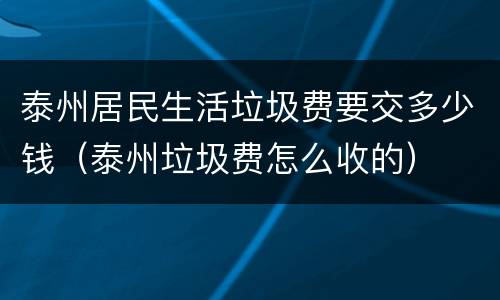 泰州居民生活垃圾费要交多少钱（泰州垃圾费怎么收的）