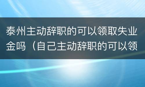 泰州主动辞职的可以领取失业金吗（自己主动辞职的可以领取失业金吗?）