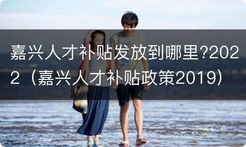 嘉兴人才补贴发放到哪里?2022（嘉兴人才补贴政策2019）