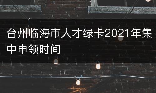 台州临海市人才绿卡2021年集中申领时间