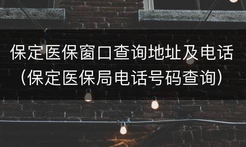 保定医保窗口查询地址及电话（保定医保局电话号码查询）