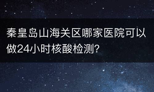 秦皇岛山海关区哪家医院可以做24小时核酸检测？