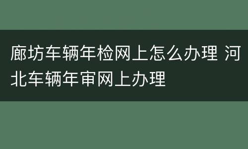 廊坊车辆年检网上怎么办理 河北车辆年审网上办理