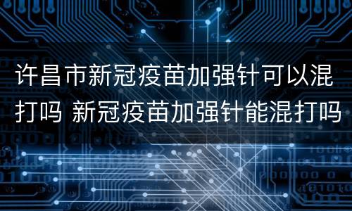 许昌市新冠疫苗加强针可以混打吗 新冠疫苗加强针能混打吗