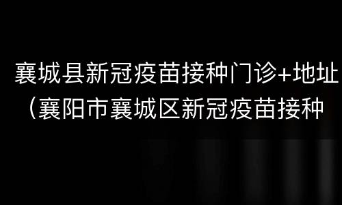 襄城县新冠疫苗接种门诊+地址（襄阳市襄城区新冠疫苗接种点）
