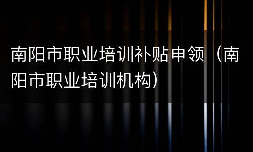 南阳市职业培训补贴申领（南阳市职业培训机构）