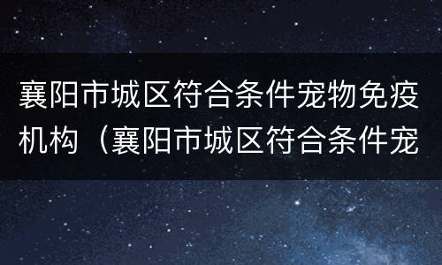 襄阳市城区符合条件宠物免疫机构（襄阳市城区符合条件宠物免疫机构电话）