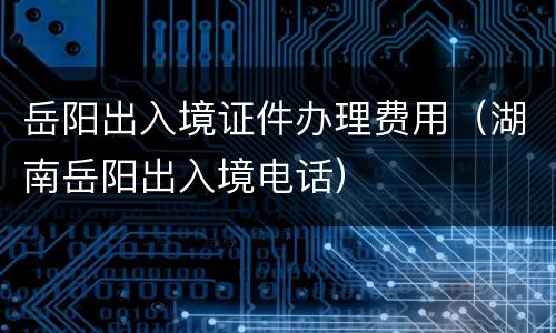 岳阳出入境证件办理费用（湖南岳阳出入境电话）