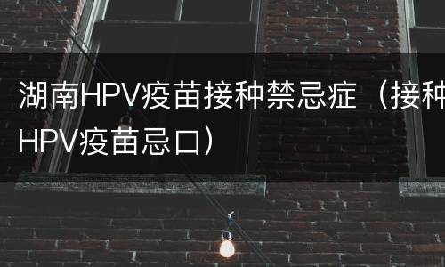 湖南HPV疫苗接种禁忌症（接种HPV疫苗忌口）
