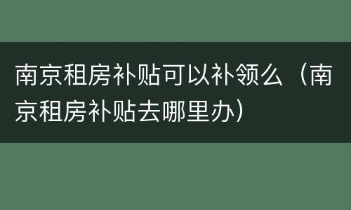 南京租房补贴可以补领么（南京租房补贴去哪里办）