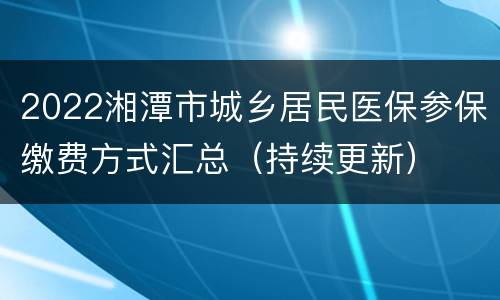 2022湘潭市城乡居民医保参保缴费方式汇总（持续更新）