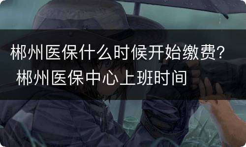 郴州医保什么时候开始缴费？ 郴州医保中心上班时间