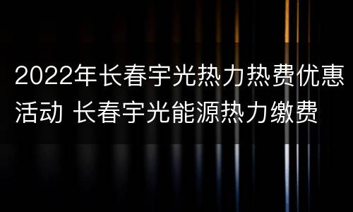2022年长春宇光热力热费优惠活动 长春宇光能源热力缴费