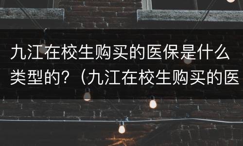 九江在校生购买的医保是什么类型的?（九江在校生购买的医保是什么类型的保险）
