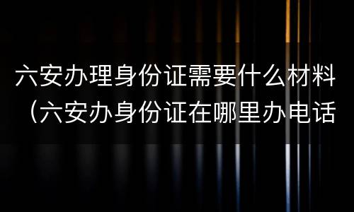 六安办理身份证需要什么材料（六安办身份证在哪里办电话是多少）
