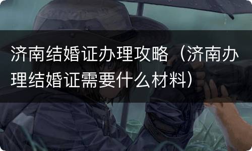 济南结婚证办理攻略（济南办理结婚证需要什么材料）