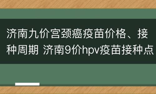 济南九价宫颈癌疫苗价格、接种周期 济南9价hpv疫苗接种点
