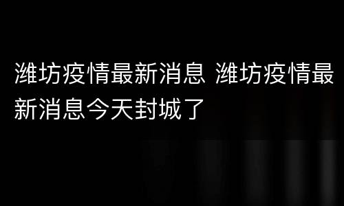 潍坊疫情最新消息 潍坊疫情最新消息今天封城了