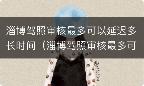 淄博驾照审核最多可以延迟多长时间（淄博驾照审核最多可以延迟多长时间审验）