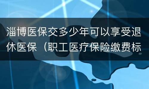 淄博医保交多少年可以享受退休医保（职工医疗保险缴费标准）
