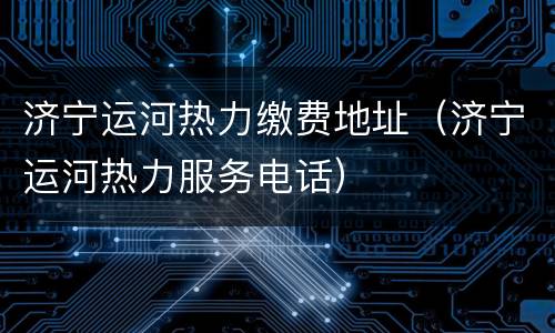 济宁运河热力缴费地址（济宁运河热力服务电话）