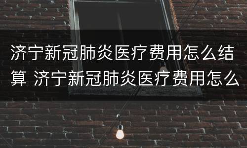 济宁新冠肺炎医疗费用怎么结算 济宁新冠肺炎医疗费用怎么结算出来