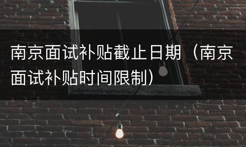 南京面试补贴截止日期（南京面试补贴时间限制）