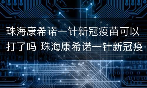 珠海康希诺一针新冠疫苗可以打了吗 珠海康希诺一针新冠疫苗可以打了吗
