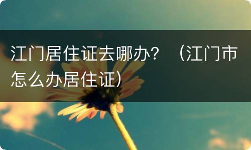 江门居住证去哪办？（江门市怎么办居住证）