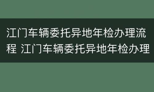 江门车辆委托异地年检办理流程 江门车辆委托异地年检办理流程视频