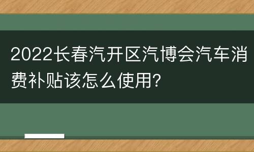 2022长春汽开区汽博会汽车消费补贴该怎么使用？
