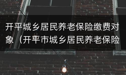 开平城乡居民养老保险缴费对象（开平市城乡居民养老保险）